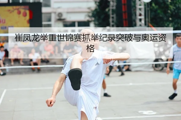 崔凤龙举重世锦赛抓举纪录突破与奥运资格
