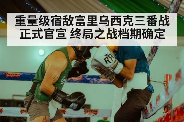 重量级宿敌富里乌西克三番战正式官宣 终局之战档期确定